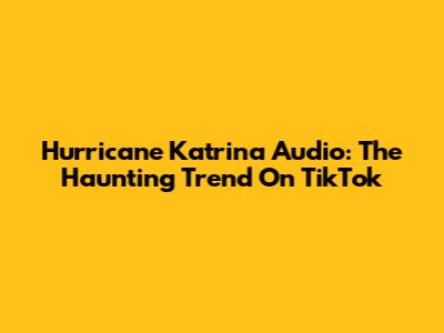 Hurricane Katrina Audio: The Haunting Trend On TikTok