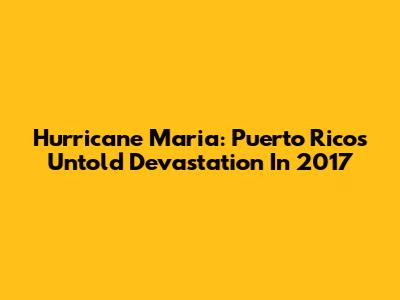 Hurricane Maria: Puerto Rico's Untold Devastation In 2017