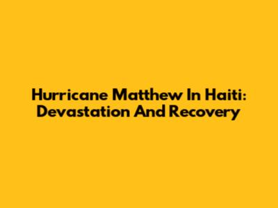 Hurricane Matthew In Haiti: Devastation And Recovery