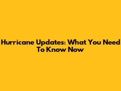 Hurricane Updates: What You Need To Know Now