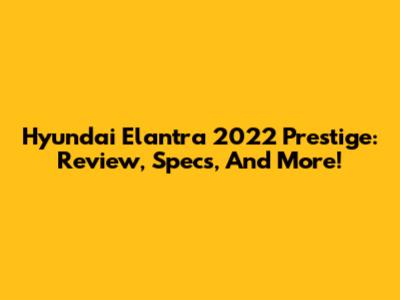 Hyundai Elantra 2022 Prestige: Review, Specs, And More!