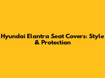 Hyundai Elantra Seat Covers: Style & Protection