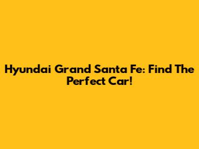 Hyundai Grand Santa Fe: Find The Perfect Car!