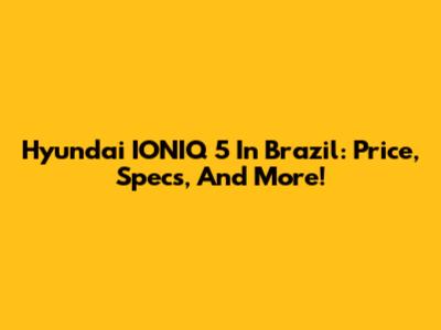 Hyundai IONIQ 5 In Brazil: Price, Specs, And More!