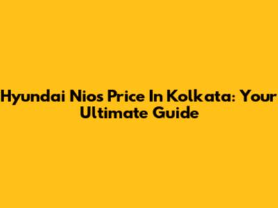 Hyundai Nios Price In Kolkata: Your Ultimate Guide