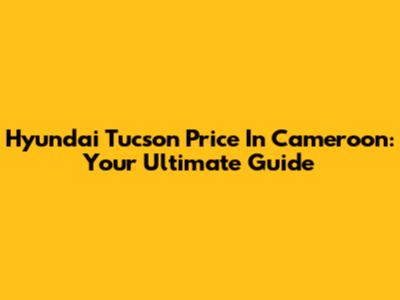 Hyundai Tucson Price In Cameroon: Your Ultimate Guide