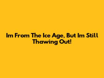 I'm From The Ice Age, But I'm Still Thawing Out!