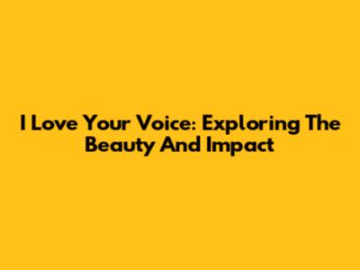 I Love Your Voice: Exploring The Beauty And Impact