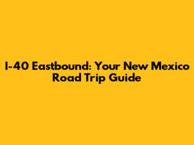 I-40 Eastbound: Your New Mexico Road Trip Guide