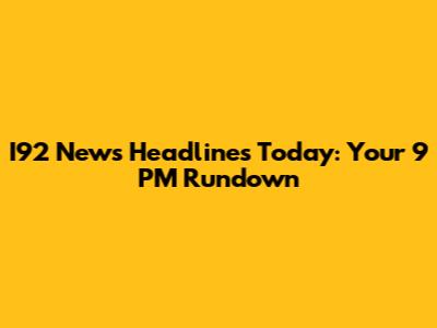 I92 News Headlines Today: Your 9 PM Rundown