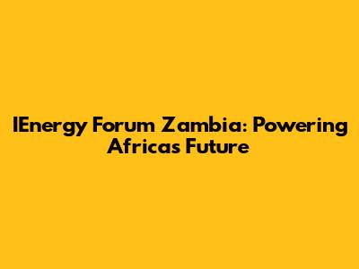 IEnergy Forum Zambia: Powering Africa's Future