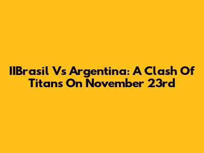 IIBrasil Vs Argentina: A Clash Of Titans On November 23rd