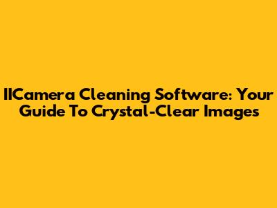 IICamera Cleaning Software: Your Guide To Crystal-Clear Images