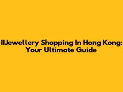 IIJewellery Shopping In Hong Kong: Your Ultimate Guide