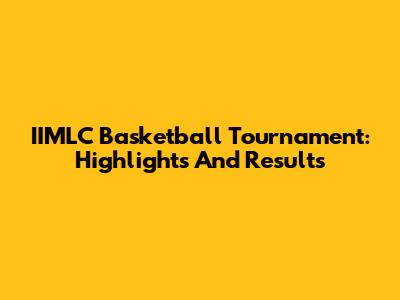 IIMLC Basketball Tournament: Highlights And Results