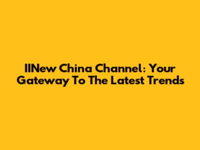 IINew China Channel: Your Gateway To The Latest Trends