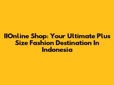 IIOnline Shop: Your Ultimate Plus Size Fashion Destination In Indonesia