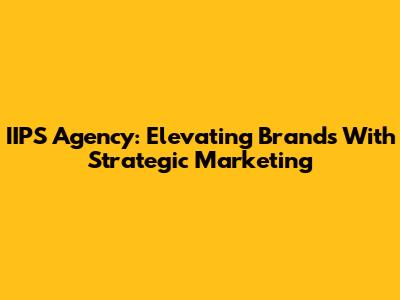 IIPS Agency: Elevating Brands With Strategic Marketing