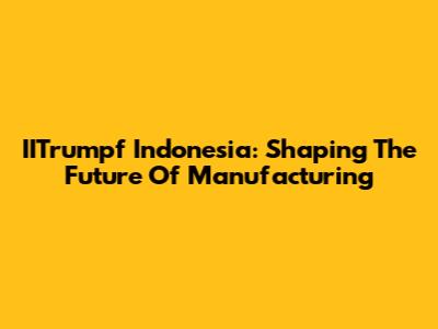 IITrumpf Indonesia: Shaping The Future Of Manufacturing