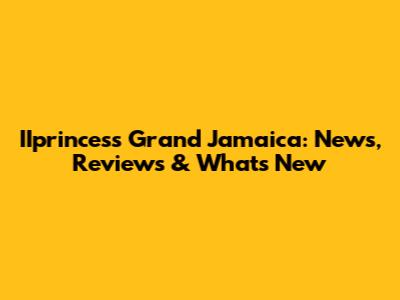 IIprincess Grand Jamaica: News, Reviews & What's New