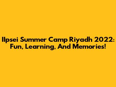 IIpsei Summer Camp Riyadh 2022: Fun, Learning, And Memories!