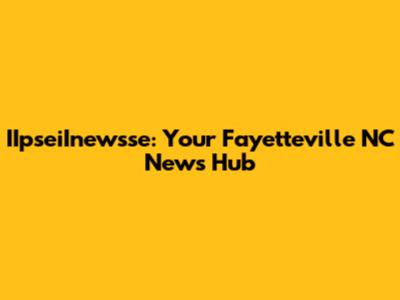 IIpseiInewsse: Your Fayetteville NC News Hub