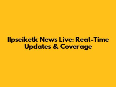 IIpseiketk News Live: Real-Time Updates & Coverage