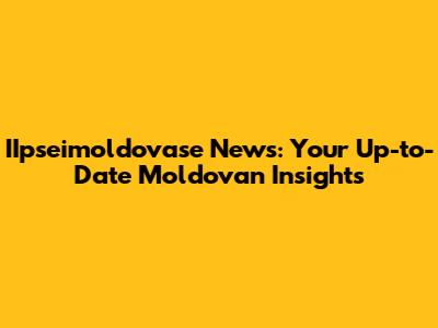 IIpseimoldovase News: Your Up-to-Date Moldovan Insights