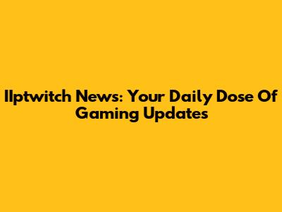 IIptwitch News: Your Daily Dose Of Gaming Updates