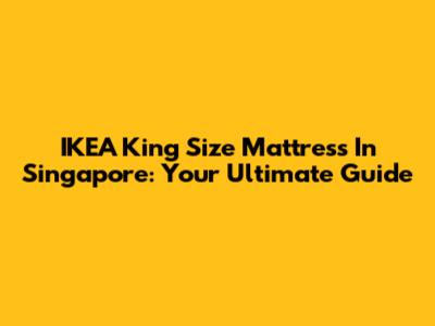IKEA King Size Mattress In Singapore: Your Ultimate Guide