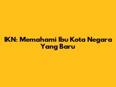 IKN: Memahami Ibu Kota Negara Yang Baru
