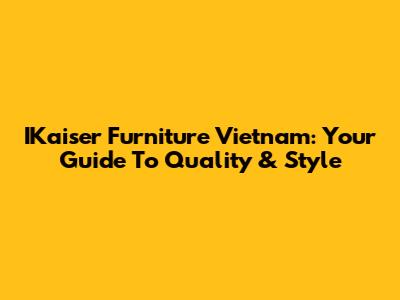 IKaiser Furniture Vietnam: Your Guide To Quality & Style