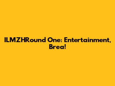 ILMZHRound One: Entertainment, Brea!