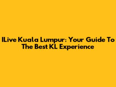 ILive Kuala Lumpur: Your Guide To The Best KL Experience