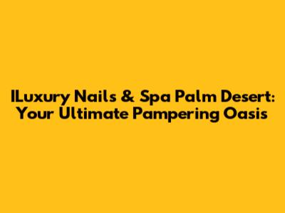 ILuxury Nails & Spa Palm Desert: Your Ultimate Pampering Oasis
