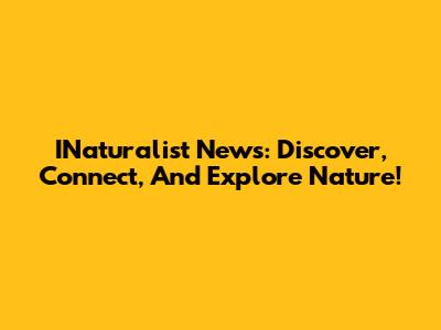INaturalist News: Discover, Connect, And Explore Nature!