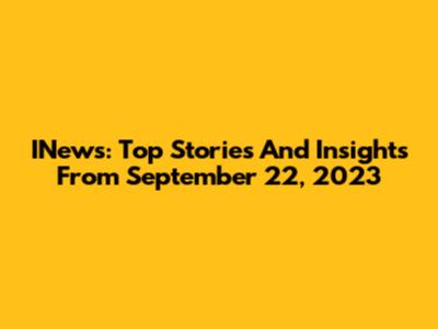 INews: Top Stories And Insights From September 22, 2023