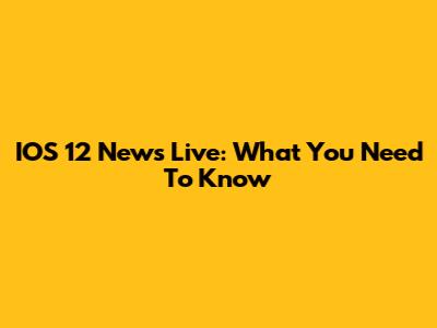 IOS 12 News Live: What You Need To Know