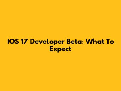 IOS 17 Developer Beta: What To Expect