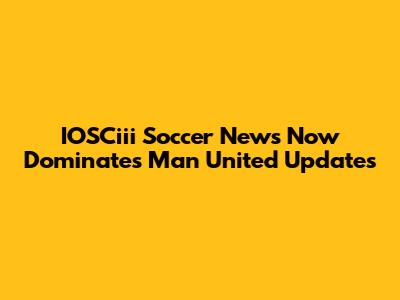 IOSCiii Soccer News Now Dominates Man United Updates