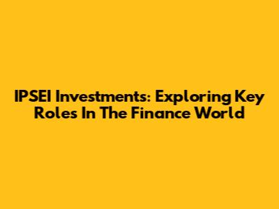 IPSEI Investments: Exploring Key Roles In The Finance World