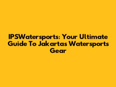 IPSWatersports: Your Ultimate Guide To Jakarta's Watersports Gear