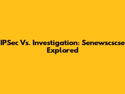 IPSec Vs. Investigation: Senewscscse Explored