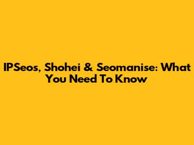 IPSeos, Shohei & Seomanise: What You Need To Know
