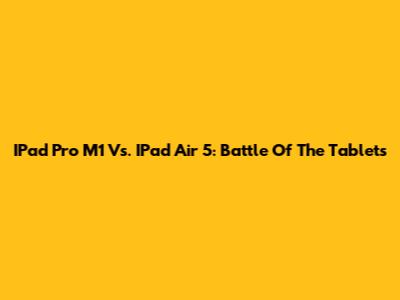 IPad Pro M1 Vs. IPad Air 5: Battle Of The Tablets