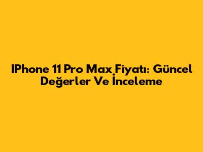 IPhone 11 Pro Max Fiyatı: Güncel Değerler Ve İnceleme