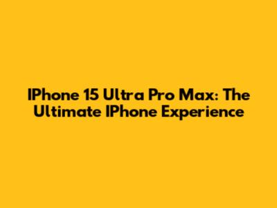 IPhone 15 Ultra Pro Max: The Ultimate IPhone Experience