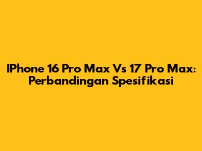 IPhone 16 Pro Max Vs 17 Pro Max: Perbandingan Spesifikasi