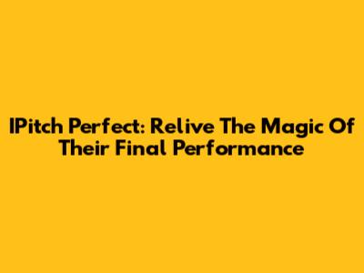 IPitch Perfect: Relive The Magic Of Their Final Performance
