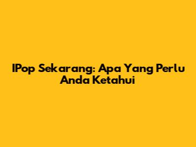 IPop Sekarang: Apa Yang Perlu Anda Ketahui